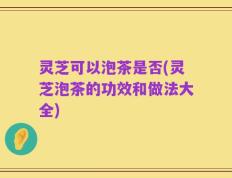 灵芝可以泡茶是否(灵芝泡茶的功效和做法大全)