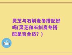 灵芝与石斛麦冬搭配好吗(灵芝和石斛麦冬搭配是否合适？)
