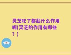 灵芝吃了都起什么作用呢(灵芝的作用有哪些？)