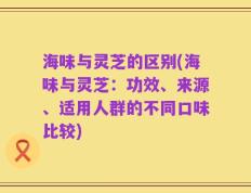 海味与灵芝的区别(海味与灵芝：功效、来源、适用人群的不同口味比较)