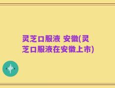 灵芝口服液 安徽(灵芝口服液在安徽上市)