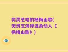 樊灵芝唱的杨梅山歌(樊灵芝演绎温柔动人《杨梅山歌》)