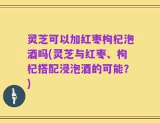 灵芝可以加红枣枸杞泡酒吗(灵芝与红枣、枸杞搭配浸泡酒的可能？)
