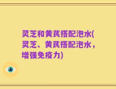 灵芝和黄芪搭配泡水(灵芝、黄芪搭配泡水，增强免疫力)