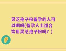 灵芝孢子粉备孕的人可以喝吗(备孕人士适合饮用灵芝孢子粉吗？)