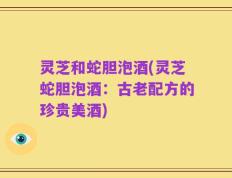 灵芝和蛇胆泡酒(灵芝蛇胆泡酒：古老配方的珍贵美酒)