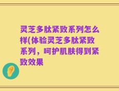 灵芝多肽紧致系列怎么样(体验灵芝多肽紧致系列，呵护肌肤得到紧致效果