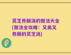 灵芝养颜汤的做法大全(做法全攻略：又美又养颜的灵芝汤)