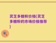 灵芝多糖粉价格(灵芝多糖粉的市场价格推荐)