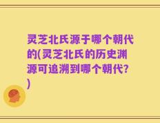 灵芝北氏源于哪个朝代的(灵芝北氏的历史渊源可追溯到哪个朝代？)
