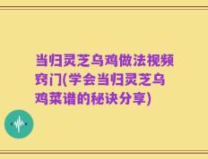 当归灵芝乌鸡做法视频窍门(学会当归灵芝乌鸡菜谱的秘诀分享)