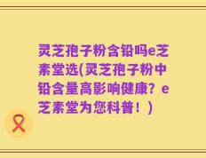 灵芝孢子粉含铅吗e芝素堂选(灵芝孢子粉中铅含量高影响健康？e芝素堂为您科普！)