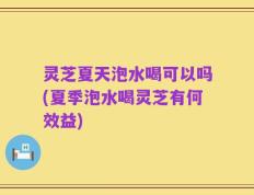 灵芝夏天泡水喝可以吗(夏季泡水喝灵芝有何效益)
