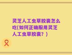 灵芝人工虫草胶囊怎么吃(如何正确服用灵芝人工虫草胶囊？)