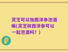 灵芝可以加西洋参泡酒嘛(灵芝和西洋参可以一起泡酒吗？)