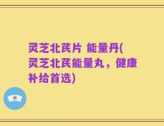 灵芝北芪片 能量丹(灵芝北芪能量丸，健康补给首选)