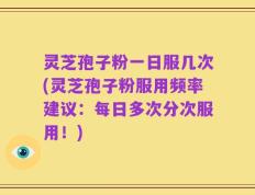 灵芝孢子粉一日服几次(灵芝孢子粉服用频率建议：每日多次分次服用！)