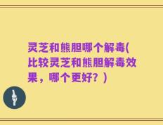 灵芝和熊胆哪个解毒(比较灵芝和熊胆解毒效果，哪个更好？)