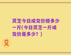 灵芝今日成交价格多少一斤(今日灵芝一斤成交价是多少？)