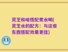 灵芝和啥搭配煮水喝(灵芝水的配方：与这些东西搭配效果更佳)