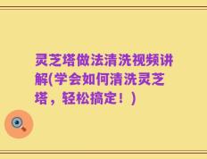 灵芝塔做法清洗视频讲解(学会如何清洗灵芝塔，轻松搞定！)