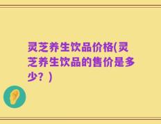 灵芝养生饮品价格(灵芝养生饮品的售价是多少？)