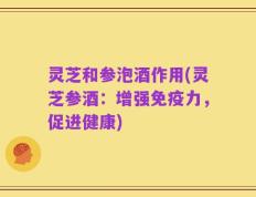 灵芝和参泡酒作用(灵芝参酒：增强免疫力，促进健康)