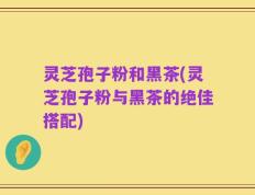 灵芝孢子粉和黑茶(灵芝孢子粉与黑茶的绝佳搭配)