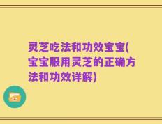 灵芝吃法和功效宝宝(宝宝服用灵芝的正确方法和功效详解)