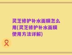 灵芝修护补水面膜怎么用(灵芝修护补水面膜使用方法详解)