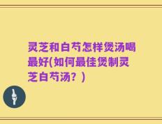 灵芝和白芍怎样煲汤喝最好(如何最佳煲制灵芝白芍汤？)