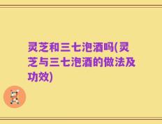 灵芝和三七泡酒吗(灵芝与三七泡酒的做法及功效)