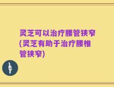 灵芝可以治疗腰管狭窄(灵芝有助于治疗腰椎管狭窄)