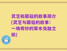 灵芝和蘑菇的故事简介(灵芝与蘑菇的故事：一场奇妙的草木交融之旅)