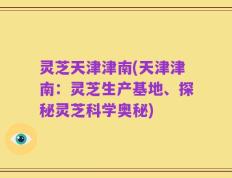 灵芝天津津南(天津津南：灵芝生产基地、探秘灵芝科学奥秘)