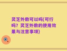 灵芝外敷可以吗(可行吗？灵芝外敷的使用效果与注意事项)