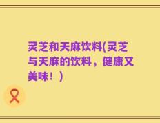 灵芝和天麻饮料(灵芝与天麻的饮料，健康又美味！)