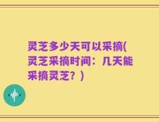 灵芝多少天可以采摘(灵芝采摘时间：几天能采摘灵芝？)