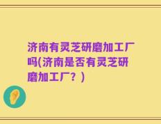 济南有灵芝研磨加工厂吗(济南是否有灵芝研磨加工厂？)
