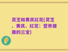 灵芝和黄芪红花(灵芝、黄芪、红花：营养健康的三宝)