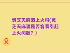 灵芝天麻酒上火吗(灵芝天麻酒是否容易引起上火问题？)