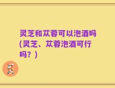 灵芝和苁蓉可以泡酒吗(灵芝、苁蓉泡酒可行吗？)