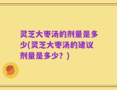 灵芝大枣汤的剂量是多少(灵芝大枣汤的建议剂量是多少？)