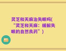 灵芝和天麻治失眠吗(“灵芝和天麻：缓解失眠的自然良药”)