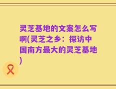 灵芝基地的文案怎么写啊(灵芝之乡：探访中国南方最大的灵芝基地)