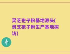 灵芝孢子粉基地源头(灵芝孢子粉生产基地探访)