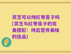 灵芝可以炖红枣莲子吗(灵芝与红枣莲子的完美搭配：炖出营养美味的佳品)