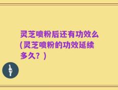 灵芝喷粉后还有功效么(灵芝喷粉的功效延续多久？)