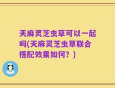 天麻灵芝虫草可以一起吗(天麻灵芝虫草联合搭配效果如何？)