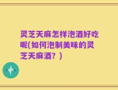 灵芝天麻怎样泡酒好吃呢(如何泡制美味的灵芝天麻酒？)